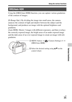 Page 71Using the various functions
Various functions
GB71
Using the [DRO/Auto HDR] function, you can capture various gradations 
of the contrast of images.
[D-Range Opt.]: By dividing the image into small areas, the camera 
analyses the contrast of light and shadow between the subject and the 
background, and produces an image with the optimal brightness and 
gradation.
[Auto HDR]: Shoots 3 images with different exposures, and then overlays 
the correctly exposed image, the bright areas of an under exposed...