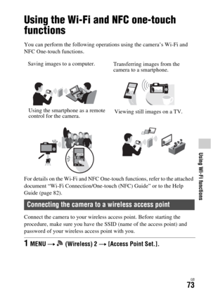 Page 73Using Wi-Fi functions
GB73
Using Wi-Fi functions
Using the Wi-Fi and NFC one-touch 
functions
You can perform the following operations using the camera’s Wi-Fi and 
NFC One-touch functions.
For details on the Wi-Fi and NFC One-touch functions, refer to the attached 
document “Wi-Fi Connection/One-touch (NFC) Guide” or to the Help 
Guide (page 82).
Connect the camera to your wireless access point. Before starting the 
procedure, make sure you have the SSID (name of the access point) and 
password of your...