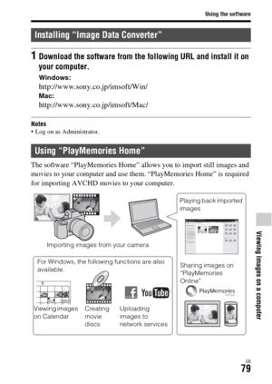 Page 79Using the software
GB79
Viewing images on a computer
Notes Log on as Administrator.
The software “PlayMemories Home” allows you to import still images and 
movies to your computer and use them. “PlayMemories Home” is required 
for importing AVCHD movies to your computer.
Installing “Image Data Converter”
1Download the software from the following URL and install it on 
your computer.
Windows:
http://www.sony.co.jp/imsoft/Win/Mac:
http://www.sony.co.jp/imsoft/Mac/
Using “PlayMemories Home”
Importing images...