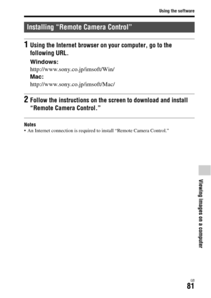 Page 81Using the software
GB81
Viewing images on a computer
Notes An Internet connection is required to install “Remote Camera Control.”
Installing “Remote Camera Control”
1Using the Internet browser on your computer, go to the 
following URL.
Windows:
http://www.sony.co.jp/imsoft/Win/
Mac:
http://www.sony.co.jp/imsoft/Mac/
2Follow the instructions on the screen to download and install 
“Remote Camera Control.” 