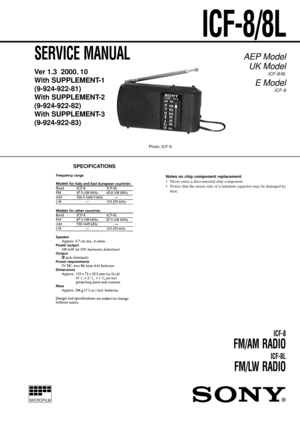 Page 1MICROFILM
SERVICE MANUAL
Ver 1.3  2000. 10
With SUPPLEMENT-1
(9-924-922-81)
With SUPPLEMENT-2
(9-924-922-82)
With SUPPLEMENT-3
(9-924-922-83)
ICF-8
FM/AM RADIO
ICF-8L
FM/LW RADIO
AEP Model
UK Model
ICF-8/8L
E Model
ICF-8
Notes on chip component replacement
• Never reuse a disconnected chip component.
• Notice that the minus side of a tantalum capacitor may be damaged by
heat.
SPECIFICATIONS
ICF-8/8L
Photo: ICF-8 