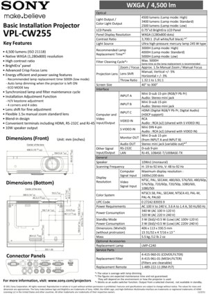 Page 1Basic Installation Projector        
VPL-CW255 
WXGA / 4,500 lm                        
Optical  
Light Output / 
Color Light Output 
4500 lumens (Lamp mode: High)  
3400 lumens (Lamp mode: Standard)  
2500 lumens (Lamp mode: Low)  
LCD Panels 0.75”x3 BrightEra LCD Panel  
Panel Display Resolution WXGA (1280x800 dots)  
Contrast Ratio 3,700:1  (Full white/full black) *1 
Light Source Ultra high-pressure  mercury lamp 245 W type 
Recommended Lamp 
Replacement Time*2 
3000H (Lamp mode: High)  
4000H (Lamp...