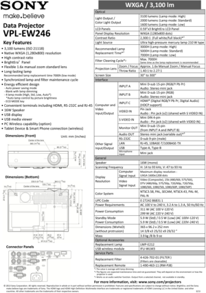 Page 1Data Projector        
VPL-EW246 
WXGA / 3,100 lm                        
Optical  
Light Output / 
Color Light Output 
3100 lumens (Lamp mode: High)  
2000 lumens (Lamp mode: Standard)  
1600 lumens (Lamp mode: Low)  
LCD Panels 0.59”x3 BrightEra LCD Panel  
Panel Display Resolution WXGA (1280x800 dots)  
Contrast Ratio 2,300:1  (Full white/full black)*1 
Light Source Ultra high-pressure  mercury lamp 210 W type 
Recommended Lamp 
Replacement Time*2 
3000H (Lamp mode: High)  
5000H (Lamp mode: Standard)...