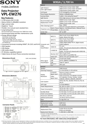 Page 1Data Projector        
VPL-EW276 
WXGA / 3,700 lm                        
Optical  
Light Output / 
Color Light Output 
3700 lumens (Lamp mode: High)  
2800 lumens (Lamp mode: Standard)  
2100 lumens (Lamp mode: Low)  
LCD Panels 0.75”x3 BrightEra LCD Panel  
Panel Display Resolution WXGA (1280x800 dots)  
Contrast Ratio 3,000:1  (Full white/full black)*1 
Light Source Ultra high-pressure  mercury lamp 210 W type 
Recommended Lamp 
Replacement Time*2 
3000H (Lamp mode: High)  
5000H (Lamp mode: Standard)...