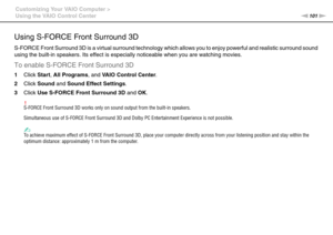 Page 101101nN Customizing Your VAIO Computer >
Using the VAIO Control Center
Using S-FORCE Front Surround 3D
S-FORCE Front Surround 3D is a virtual surround technology which allows you to enjoy powerful and realistic surround sound 
using the built-in speakers. Its effect is especially noticeable when you are watching movies.
To enable S-FORCE Front Surround 3D
1Click Start, All Programs, and VAIO Control Center.
2Click Sound and Sound Effect Settings.
3Click Use S-FORCE Front Surround 3D and OK.
!S-FORCE Front...
