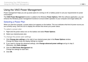 Page 102102nN Customizing Your VAIO Computer >
Using the VAIO Power Management
Using the VAIO Power Management
Power management helps you set up power plans for running on AC or battery power to suit your requirements for power 
consumption.
The VAIO Power Management function is added to the Windows Power Options. With this software application, you can 
enhance the Windows power management functions to ensure better operation of your computer and longer battery life.
Selecting a Power Plan
When you start the...