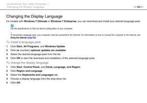 Page 103103nN Customizing Your VAIO Computer >
Changing the Display Language
Changing the Display Language
On models with Windows 7 Ultimate or Windows 7 Enterprise, you can download and install your desired language pack.
See the specifications to find out about configuration of your computer.
!To download a language pack, your computer must be connected to the Internet. For information on how to connect the computer to the Internet, see 
Using the Internet (page 63).
To install a language pack
1Click Start,...