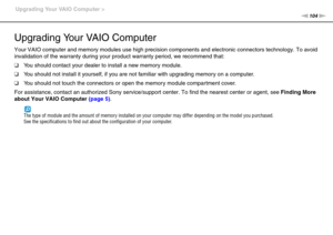 Page 104104nN Upgrading Your VAIO Computer >
Upgrading Your VAIO Computer
Your VAIO computer and memory modules use high precision components and electronic connectors technology. To avoid 
invalidation of the warranty during your product warranty period, we recommend that:
❑You should contact your dealer to install a new memory module.
❑You should not install it yourself, if you are not familiar with upgrading memory on a computer.
❑You should not touch the connectors or open the memory module compartment...