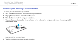 Page 107107nN Upgrading Your VAIO Computer >
Adding and Removing Memory
Removing and Installing a Memory Module
To change or add a memory module
1Shut down the computer and disconnect all peripheral devices.
2Unplug the computer and remove the battery pack.
3Wait about an hour until the computer cools down.
4Unscrew the screw (indicated by the arrow below) on the bottom of the computer and remove the memory module 
compartment cover.
!Be careful not to lose the removed screw.
5Touch a metal object to discharge...
