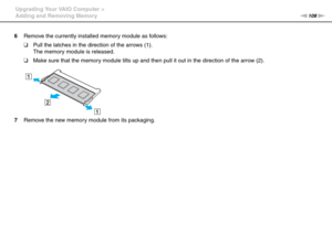 Page 108108nN Upgrading Your VAIO Computer >
Adding and Removing Memory
6Remove the currently installed memory module as follows:
❑Pull the latches in the direction of the arrows (1).
The memory module is released.
❑Make sure that the memory module tilts up and then pull it out in the direction of the arrow (2).
7Remove the new memory module from its packaging. 