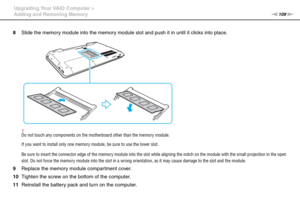 Page 109109nN Upgrading Your VAIO Computer >
Adding and Removing Memory
8Slide the memory module into the memory module slot and push it in until it clicks into place.
!Do not touch any components on the motherboard other than the memory module.
If you want to install only one memory module, be sure to use the lower slot.
Be sure to insert the connector edge of the memory module into the slot while aligning the notch on the module with the small projection in the open 
slot. Do not force the memory module into...