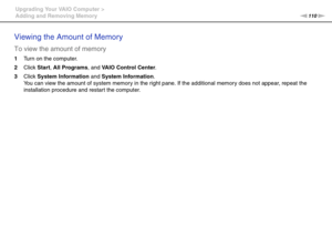 Page 110110nN Upgrading Your VAIO Computer >
Adding and Removing Memory
Viewing the Amount of Memory
To view the amount of memory
1Turn on the computer.
2Click Start, All Programs, and VAIO Control Center.
3Click System Information and System Information.
You can view the amount of system memory in the right pane. If the additional memory does not appear, repeat the 
installation procedure and restart the computer.
    