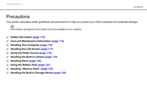 Page 111111nN Precautions >
Precautions
This section describes safety guidelines and precautions to help you protect your VAIO computer from potential damage.
Some features and options in this section may not be available on your computer.
❑Safety Information (page 112)
❑Care and Maintenance Information (page 114)
❑Handling Your Computer (page 115)
❑Handling the LCD Screen (page 117)
❑Using the Power Source (page 118)
❑Handling the Built-in Camera (page 119)
❑Handling Discs (page 120)
❑Using the Battery Pack...
