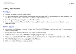 Page 112112nN Precautions >
Safety Information
Safety Infor mation
Computer
❑Use your computer on a solid, stable surface.
❑It is recommended that you do not use your computer directly on your lap. The temperature of the base of the unit may 
rise during normal operation and over time could result in discomfort or burns.
❑Use only specified peripheral equipment and interface cables.
❑Keep small par ts such as Memory Stick and Memory Stick adaptors out of reach of children. There is a risk of 
swallowing them....