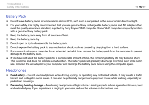 Page 113113nN Precautions >
Safety Information
Battery Pack
❑Do not leave battery packs in temperatures above 60°C, such as in a car parked in the sun or under direct sunlight.
❑For your safety, it is highly recommended that you use genuine Sony rechargeable battery packs and AC adapters that 
meet the quality assurance standard, supplied by Sony for your VAIO computer. Some VAIO computers may only function 
with a genuine Sony battery pack.
❑Keep the battery pack away from all sources of heat.
❑Keep the battery...