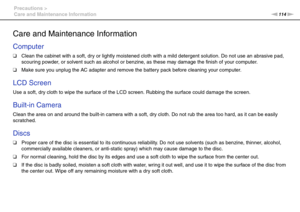 Page 114114nN Precautions >
Care and Maintenance Information
Care and Maintenance Information
Computer
❑Clean the cabinet with a soft, dry or lightly moistened cloth with a mild detergent solution. Do not use an abrasive pad, 
scouring powder, or solvent such as alcohol or benzine, as these may damage the finish of your computer. 
❑Make sure you unplug the AC adapter and remove the battery pack before cleaning your computer.
 
LCD Screen
Use a soft, dry cloth to wipe the surface of the LCD screen. Rubbing the...