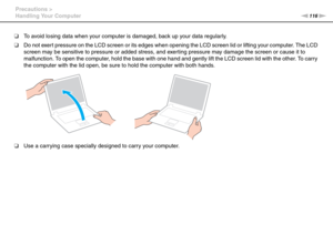 Page 116116nN Precautions >
Handling Your Computer
❑To avoid losing data when your computer is damaged, back up your data regularly.
❑Do not exert pressure on the LCD screen or its edges when opening the LCD screen lid or lifting your computer. The LCD 
screen may be sensitive to pressure or added stress, and exerting pressure may damage the screen or cause it to 
malfunction. To open the computer, hold the base with one hand and gently lift the LCD screen lid with the other. To carry 
the computer with the lid...