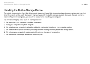 Page 123123nN Precautions >
Handling the Built-in Storage Device
Handling the Built-in Storage Device
The built-in storage device (hard disk drive or solid state drive) has a high storage density and reads or writes data in a short 
time. However, it can be easily damaged if improperly used. If the built-in storage device is damaged, the data cannot be 
restored. To prevent losing data, you should be careful when handling your computer.
To avoid damaging your built-in storage device
❑Do not subject your computer...