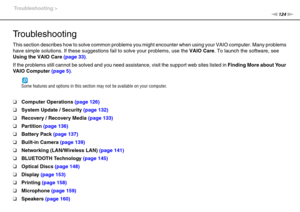 Page 124124nN Troubleshooting >
Troubleshooting
This section describes how to solve common problems you might encounter when using your VAIO computer. Many problems 
have simple solutions. If these suggestions fail to solve your problems, use the VAIO Care. To launch the software, see 
Using the VAIO Care (page 33).
If the problems still cannot be solved and you need assistance, visit the support web sites listed in Finding More about Your 
VA I O  C o m p u t e r  (page 5)
.
Some features and options in this...