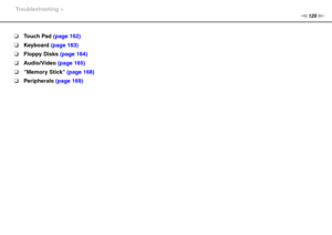 Page 125125nN Troubleshooting >
❑Touch Pad (page 162)
❑Keyboard (page 163)
❑Floppy Disks (page 164)
❑Audio/Video (page 165)
❑Memory Stick (page 168)
❑Peripherals (page 169) 