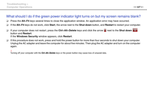 Page 127127nN Troubleshooting >
Computer Operations
What should I do if the green power indicator light turns on but my screen remains blank?
❑Press the Alt+F4 keys several times to close the application window. An application error may have occurred.
❑If the Alt+F4 keys do not work, click Start, the arrow next to the Shut down button, and Restart to restart your computer.
❑If your computer does not restart, press the Ctrl+Alt+Delete keys and click the arrow   next to the Shut down  
button and Restart.
If the...