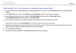 Page 128128nN Troubleshooting >
Computer Operations
What should I do if my computer or software stops responding?
❑If your computer stops responding while a software application is running, press the Alt+F4 keys to close the application 
window.
❑If the Alt+F4 keys do not work, click Start and the Shut down button to turn off your computer.
❑If your computer does not turn off, press the Ctrl+Alt+Delete keys and click the Shut down button.
If the Windows Security window appears, click Shut Down.
❑If this...