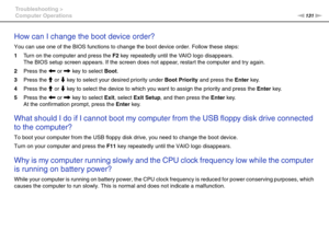 Page 131131nN Troubleshooting >
Computer Operations
How can I change the boot device order?
You can use one of the BIOS functions to change the boot device order. Follow these steps:
1Turn on the computer and press the F2 key repeatedly until the VAIO logo disappears.
The BIOS setup screen appears. If the screen does not appear, restart the computer and try again.
2Press the < or , key to select Boot.
3Press the M or m key to select your desired priority under Boot Priority and press the Enter key.
4Press the M...