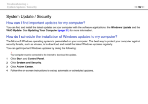 Page 132132nN Troubleshooting >
System Update / Security
System Update / Security
How can I find important updates for my computer?
You can find and install the latest updates on your computer with the software applications: the Windows Update and the 
VAIO Update. See Updating Your Computer (page 31) for more information.
 
How do I schedule the installation of Windows updates to my computer?
The Microsoft Windows operating system is preinstalled on your computer. The best way to protect your computer against...
