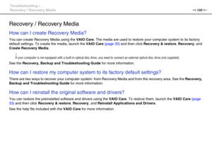 Page 133133nN Troubleshooting >
Recovery / Recovery Media
Recovery / Recovery Media
How can I create Recovery Media?
You can create Recovery Media using the VAIO Care. The media are used to restore your computer system to its factory 
default settings. To create the media, launch the VAIO Care (page 33) and then click Recovery & restore, Recovery, and 
Create Recovery Media.
!If your computer is not equipped with a built-in optical disc drive, you need to connect an external optical disc drive (not supplied)....