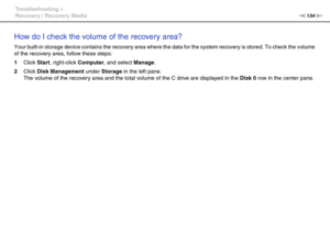 Page 134134nN Troubleshooting >
Recovery / Recovery Media
How do I check the volume of the recovery area?
Your built-in storage device contains the recovery area where the data for the system recovery is stored. To check the volume 
of the recovery area, follow these steps:
1Click Start, right-click Computer, and select Manage.
2Click Disk Management under Storage in the left pane.
The volume of the recovery area and the total volume of the C drive are displayed in the Disk 0 row in the center pane.
  