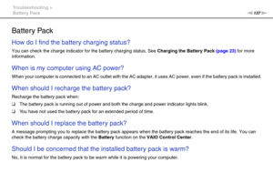 Page 137137nN Troubleshooting >
Battery Pack
Battery Pack
How do I find the battery charging status? 
You can check the charge indicator for the battery charging status. See Charging the Battery Pack (page 23) for more 
information.
 
When is my computer using AC power? 
When your computer is connected to an AC outlet with the AC adapter, it uses AC power, even if the battery pack is installed.
 
When should I recharge the battery pack? 
Recharge the battery pack when:
❑The battery pack is running out of power...