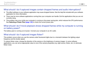 Page 140140nN Troubleshooting >
Built-in Camera
What should I do if captured images contain dropped frames and audio interruptions?
❑The effect settings on your software application may cause dropped frames. See the help file included with your software 
application for more information.
❑There may be more software applications running than your computer can handle. Exit the applications that you are not 
currently using.
❑This problem may occur while your computer is running on the power saving plan, which...
