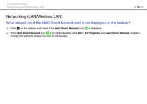 Page 141141nN Troubleshooting >
Networking (LAN/Wireless LAN)
Networking (LAN/Wireless LAN)
What should I do if the VAIO Smart Network icon is not displayed on the taskbar?
❑Click   on the taskbar and check if the VAIO Smart Network icon   is displayed.
❑If the VAIO Smart Network icon   is not on the taskbar, click Start, All Programs, and VAIO Smart Network, and then 
change the setting to display the icon on the taskbar.
  