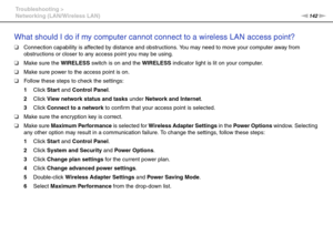 Page 142142nN Troubleshooting >
Networking (LAN/Wireless LAN)
What should I do if my computer cannot connect to a wireless LAN access point?
❑Connection capability is affected by distance and obstructions. You may need to move your computer away from 
obstructions or closer to any access point you may be using.
❑Make sure the WIRELESS switch is on and the WIRELESS indicator light is lit on your computer.
❑Make sure power to the access point is on.
❑Follow these steps to check the settings:
1Click Start and...