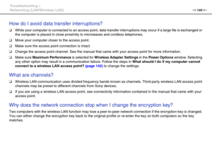 Page 144144nN Troubleshooting >
Networking (LAN/Wireless LAN)
How do I avoid data transfer interruptions?
❑While your computer is connected to an access point, data transfer interruptions may occur if a large file is exchanged or 
the computer is placed in close proximity to microwaves and cordless telephones.
❑Move your computer closer to the access point.
❑Make sure the access point connection is intact. 
❑Change the access point channel. See the manual that came with your access point for more information....