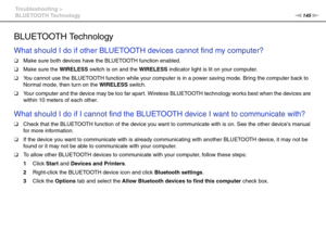 Page 145145nN Troubleshooting >
BLUETOOTH Technology
BLUETOOTH Technology
What should I do if other BLUETOOTH devices cannot find my computer?
❑Make sure both devices have the BLUETOOTH function enabled.
❑Make sure the WIRELESS switch is on and the WIRELESS indicator light is lit on your computer.
❑You cannot use the BLUETOOTH function while your computer is in a power saving mode. Bring the computer back to 
Normal mode, then turn on the WIRELESS switch.
❑Your computer and the device may be too far apart....
