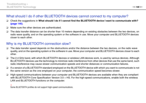 Page 146146nN Troubleshooting >
BLUETOOTH Technology
What should I do if other BLUETOOTH devices cannot connect to my computer?
❑Check the suggestions in What should I do if I cannot find the BLUETOOTH device I want to communicate with? 
(page 145).
❑Make sure the other devices are authenticated.
❑The data transfer distance can be shorter than 10 meters depending on existing obstacles between the two devices, on 
radio wave quality, and on the operating system or the software in use. Move your computer and...
