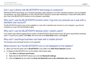 Page 147147nN Troubleshooting >
BLUETOOTH Technology
Can I use a device with BLUETOOTH technology on airplanes?
With BLUETOOTH technology, your computer transmits a radio frequency of 2.4 GHz. Sensitive locations, such as hospitals 
and airplanes, may have restrictions on use of BLUETOOTH devices to avoid radio interference. Check with facility staff to 
see if use of the BLUETOOTH function on the computer is permitted.
 
Why cant I use the BLUETOOTH function when I log onto my computer as a user with a...