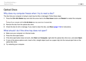 Page 148148nN Troubleshooting >
Optical Discs
Optical Discs
Why does my computer freeze when I try to read a disc?
The disc that your computer is trying to read may be dirty or damaged. Follow these steps:
1Press the Ctrl+Alt+Delete keys and click the arrow next to the Shut down button and Restart to restart the computer.
!Turning off your computer with the Ctrl+Alt+Delete keys may cause loss of unsaved data.
2Remove the disc from the optical disc drive.
3Check the disc for dir t or damage. If you need to clean...