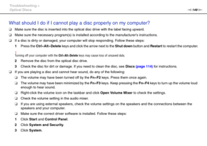 Page 149149nN Troubleshooting >
Optical Discs
What should I do if I cannot play a disc properly on my computer?
❑Make sure the disc is inserted into the optical disc drive with the label facing upward.
❑Make sure the necessary program(s) is installed according to the manufacturers instructions.
❑If a disc is dirty or damaged, your computer will stop responding. Follow these steps:
1Press the Ctrl+Alt+Delete keys and click the arrow next to the Shut down button and Restart to restart the computer.
!Turning off...