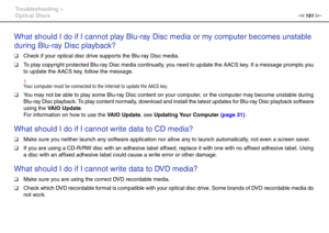 Page 151151nN Troubleshooting >
Optical Discs
What should I do if I cannot play Blu-ray Disc media or my computer becomes unstable 
during Blu-ray Disc playback?
❑Check if your optical disc drive supports the Blu-ray Disc media.
❑To play copyright protected Blu-ray Disc media continually, you need to update the AACS key. If a message prompts you 
to update the AACS key, follow the message.
!Your computer must be connected to the Internet to update the AACS key.
❑You may not be able to play some Blu-ray Disc...