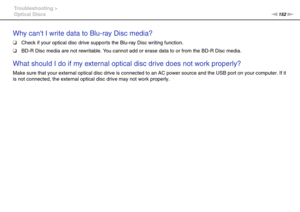 Page 152152nN Troubleshooting >
Optical Discs
Why cant I write data to Blu-ray Disc media?
❑Check if your optical disc drive supports the Blu-ray Disc writing function.
❑BD-R Disc media are not rewritable. You cannot add or erase data to or from the BD-R Disc media.
 
What should I do if my external optical disc drive does not work properly?
Make sure that your external optical disc drive is connected to an AC power source and the USB port on your computer. If it 
is not connected, the external optical disc...