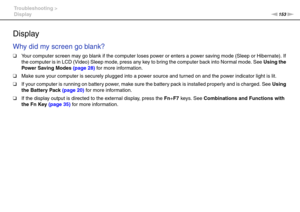 Page 153153nN Troubleshooting >
Display
Display
Why did my screen go blank?
❑Your computer screen may go blank if the computer loses power or enters a power saving mode (Sleep or Hibernate). If 
the computer is in LCD (Video) Sleep mode, press any key to bring the computer back into Normal mode. See Using the 
Power Saving Modes (page 28) for more infor mation.
❑Make sure your computer is securely plugged into a power source and turned on and the power indicator light is lit.
❑If your computer is running on...