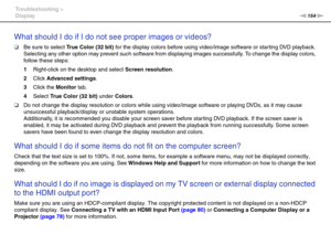 Page 154154nN Troubleshooting >
Display
What should I do if I do not see proper images or videos?
❑Be sure to select True Color (32 bit) for the display colors before using video/image software or starting DVD playback. 
Selecting any other option may prevent such software from displaying images successfully. To change the display colors, 
follow these steps:
1Right-click on the desktop and select Screen resolution.
2Click Advanced settings.
3Click the Monitor tab.
4Select True Color (32 bit) under Colors.
❑Do...