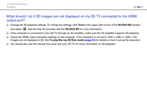 Page 155155nN Troubleshooting >
Display
What should I do if 3D images are not displayed on my 3D TV connected to the HDMI 
output port?
❑Change the 3D playback settings. To change the settings, click To o l s in the upper right corner of the WinDVD BD window 
and select  . See the help file included with the WinDVD BD for more infor mation.
❑If the computer is connected to your 3D TV through an AV amplifier, make sure the AV amplifier supports 3D playback.
❑Check the HDMI output resolution settings on the...