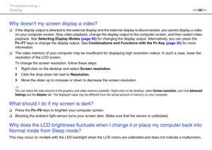Page 156156nN Troubleshooting >
Display
Why doesnt my screen display a video?
❑If the display output is directed to the external display and the external display is disconnected, you cannot display a video 
on your computer screen. Stop video playback, change the display output to the computer screen, and then restart video 
playback. See Selecting Display Modes (page 85) for changing the display output. Alternatively, you can press the 
Fn+F7 keys to change the display output. See Combinations and Functions...