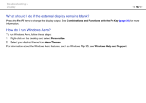 Page 157157nN Troubleshooting >
Display
What should I do if the external display remains blank?
Press the Fn+F7 keys to change the display output. See Combinations and Functions with the Fn Key (page 35) for more 
information.
 
How do I run Windows Aero?
To run Windows Aero, follow these steps:
1Right-click on the desktop and select Personalize.
2Select your desired theme from Aero Themes.
For information about the Windows Aero features, such as Windows Flip 3D, see Windows Help and Support.
 
  