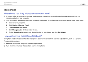 Page 159159nN Troubleshooting >
Microphone
Microphone
What should I do if my microphone does not work?
❑If you are using an external microphone, make sure the microphone is turned on and is properly plugged into the 
microphone jack on your computer.
❑Your sound input device may have been incorrectly configured. To configure the sound input device, follow these steps:
1Close all open programs.
2Click Start and Control Panel.
3Click Hardware and Sound.
4Click Manage audio devices under Sound.
5On the Recording...