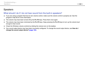 Page 160160nN Troubleshooting >
Speakers
Speakers
What should I do if I do not hear sound from the built-in speakers?
❑If you are using a program that has its own volume control, make sure the volume control is properly set. See the 
programs help file for more information.
❑The volume may have been turned off by the Fn+F2 keys. Press them once again.
❑The volume may have been minimized by the Fn+F3 keys. Keep pressing the Fn+F4 keys to turn up the volume loud 
enough to hear sound.
❑Check the Windows volume...