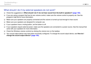 Page 161161nN Troubleshooting >
Speakers
What should I do if my external speakers do not work?
❑Check the suggestions in What should I do if I do not hear sound from the built-in speakers? (page 160).
❑If you are using a program that has its own volume control, make sure the volume control is properly set. See the 
programs help file for more information.
❑Make sure your speakers are properly connected and the volume is turned up loud enough to hear sound.
❑Make sure your speakers are designed for computer use....